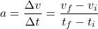 \[ a = \frac{\Delta v}{\Delta t} = \frac{v_f - v_i}{t_f - t_i} \]