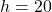 h = 20