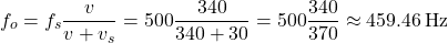 \[ f_o = f_s \frac{v}{v + v_s} = 500 \frac{340}{340 + 30} = 500 \frac{340}{370} \approx 459.46 \, \text{Hz} \]