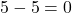 5 - 5 = 0