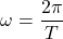 \[ \omega = \frac{2 \pi}{T} \]