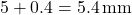 \[ 5 + 0.4 = 5.4 \, \text{mm} \]