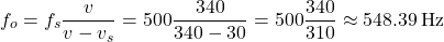 \[ f_o = f_s \frac{v}{v - v_s} = 500 \frac{340}{340 - 30} = 500 \frac{340}{310} \approx 548.39 \, \text{Hz} \]