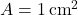 A = 1 \, \text{cm}^2