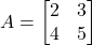 A = \begin{bmatrix} 2 & 3 \\ 4 & 5 \end{bmatrix}