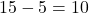 15 - 5 = 10