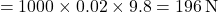 \[ = 1000 \times 0.02 \times 9.8 = 196 \, \text{N} \]