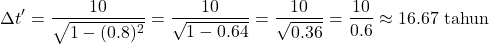 \[ \Delta t' = \frac{10}{\sqrt{1 - (0.8)^2}} = \frac{10}{\sqrt{1 - 0.64}} = \frac{10}{\sqrt{0.36}} = \frac{10}{0.6} \approx 16.67 \text{ tahun} \]