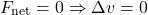 \[ F_{\text{net}} = 0 \Rightarrow \Delta v = 0 \]