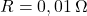 R = 0,01 \, \Omega